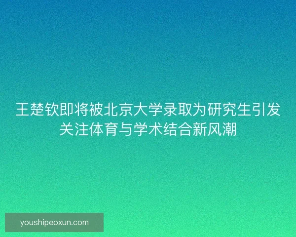 王楚钦即将被北京大学录取为研究生引发关注体育与学术结合新风潮 王楚钦即将被北京大学录取为研究生引发关注体育与学术结合新风潮