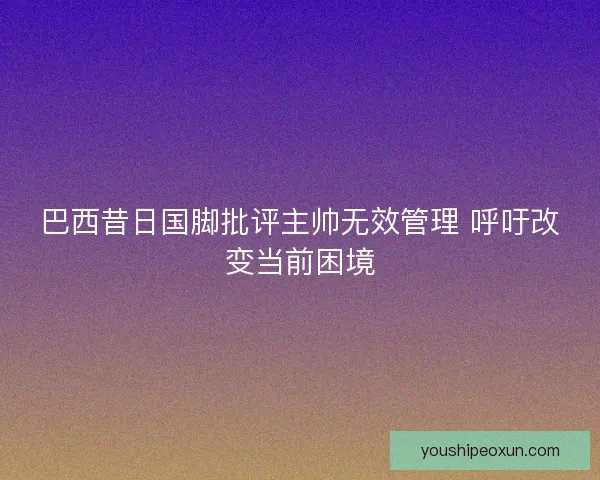 巴西昔日国脚批评主帅无效管理 呼吁改变当前困境 巴西昔日国脚批评主帅无效管理 呼吁改变当前困境