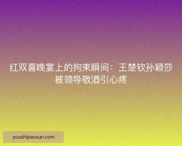 红双喜晚宴上的拘束瞬间：王楚钦孙颖莎被领导敬酒引心疼