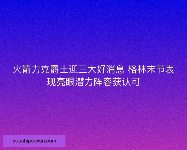 火箭力克爵士迎三大好消息 格林末节表现亮眼潜力阵容获认可