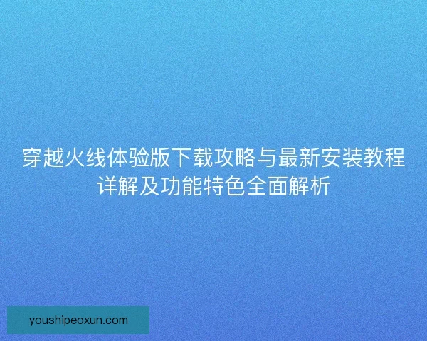 穿越火线体验版下载攻略与最新安装教程详解及功能特色全面解析