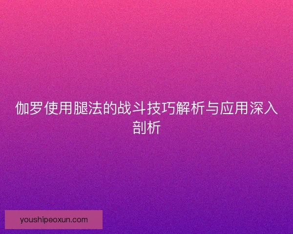 伽罗使用腿法的战斗技巧解析与应用深入剖析 伽罗使用腿法的战斗技巧解析与应用深入剖析