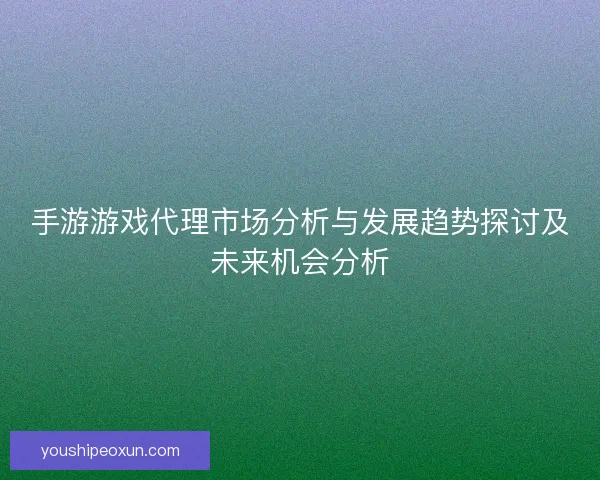 手游游戏代理市场分析与发展趋势探讨及未来机会分析