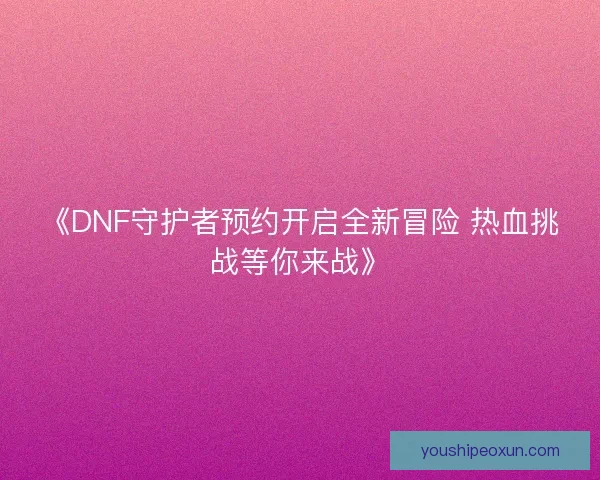 《DNF守护者预约开启全新冒险 热血挑战等你来战》