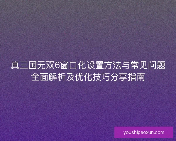 真三国无双6窗口化设置方法与常见问题全面解析及优化技巧分享指南