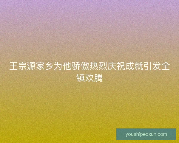 王宗源家乡为他骄傲热烈庆祝成就引发全镇欢腾