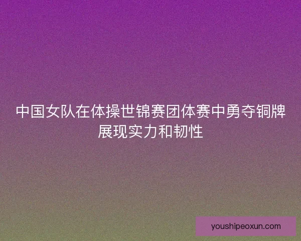 中国女队在体操世锦赛团体赛中勇夺铜牌展现实力和韧性