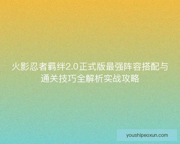 火影忍者羁绊2.0正式版最强阵容搭配与通关技巧全解析实战攻略
