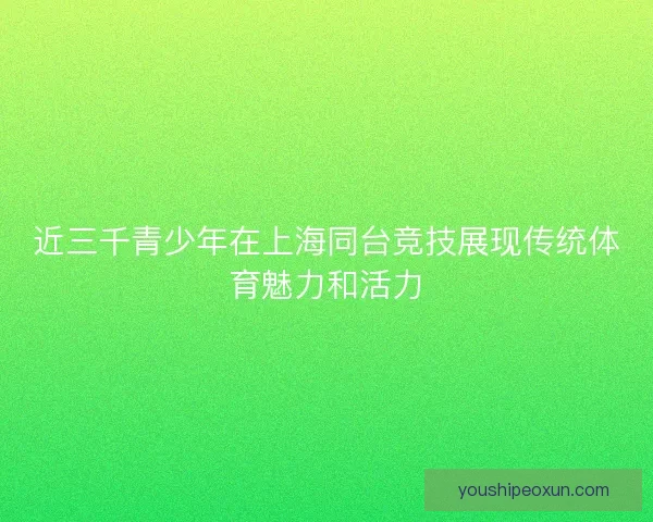 近三千青少年在上海同台竞技展现传统体育魅力和活力 近三千青少年在上海同台竞技展现传统体育魅力和活力