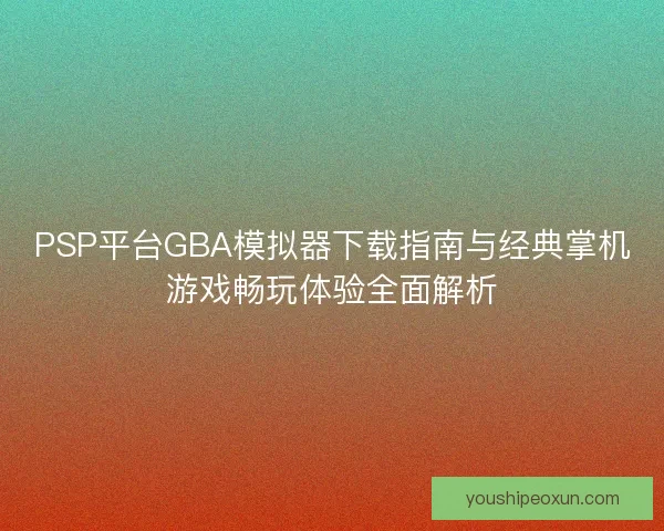PSP平台GBA模拟器下载指南与经典掌机游戏畅玩体验全面解析 PSP平台GBA模拟器下载指南与经典掌机游戏畅玩体验全面解析