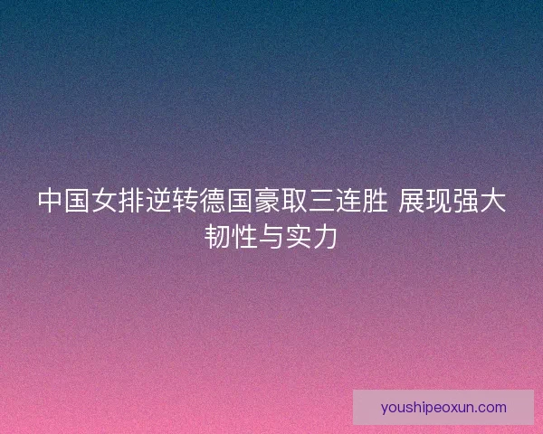 中国女排逆转德国豪取三连胜 展现强大韧性与实力