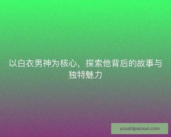 以白衣男神为核心，探索他背后的故事与独特魅力