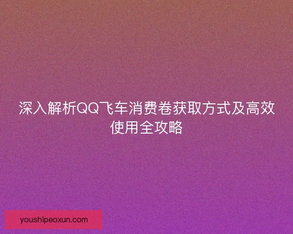 深入解析QQ飞车消费卷获取方式及高效使用全攻略