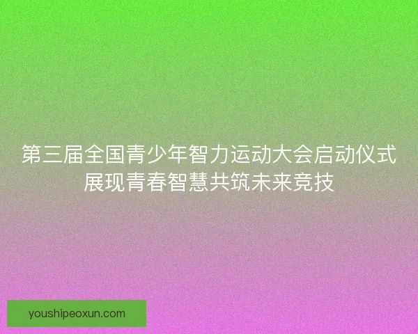 第三届全国青少年智力运动大会启动仪式展现青春智慧共筑未来竞技