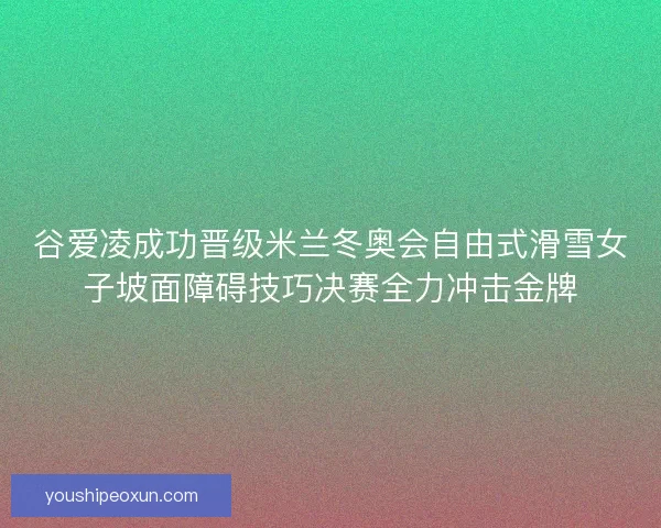 谷爱凌成功晋级米兰冬奥会自由式滑雪女子坡面障碍技巧决赛全力冲击金牌 谷爱凌成功晋级米兰冬奥会自由式滑雪女子坡面障碍技巧决赛全力冲击金牌
