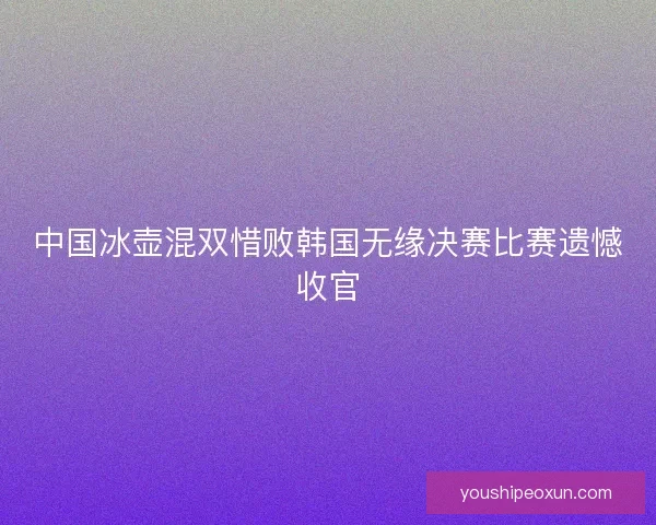 中国冰壶混双惜败韩国无缘决赛比赛遗憾收官 中国冰壶混双惜败韩国无缘决赛比赛遗憾收官