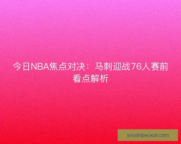 今日NBA焦点对决:马刺迎战76人赛前看点解析 今日NBA焦点对决:马刺迎战76人赛前看点解析