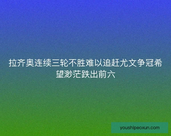 拉齐奥连续三轮不胜难以追赶尤文争冠希望渺茫跌出前六