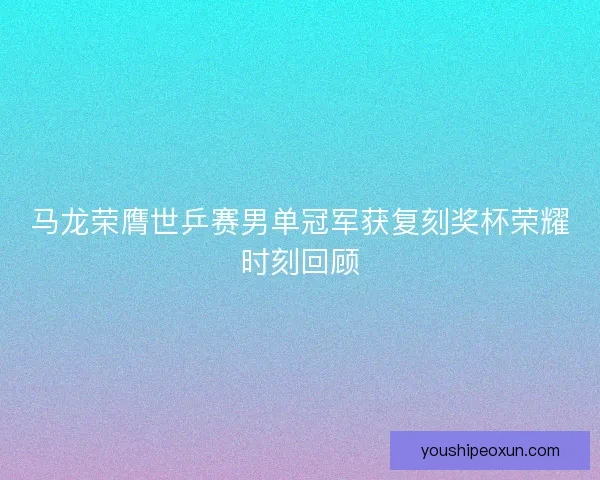 马龙荣膺世乒赛男单冠军获复刻奖杯荣耀时刻回顾 马龙荣膺世乒赛男单冠军获复刻奖杯荣耀时刻回顾