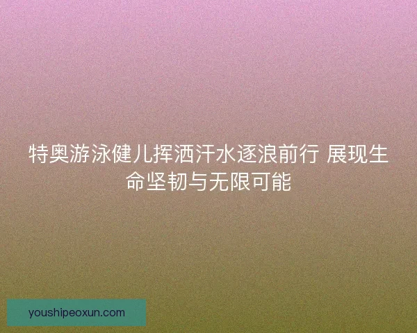 特奥游泳健儿挥洒汗水逐浪前行 展现生命坚韧与无限可能
