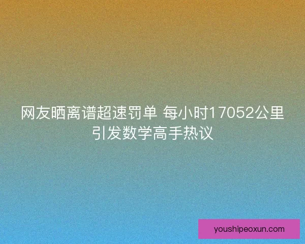 网友晒离谱超速罚单 每小时17052公里引发数学高手热议