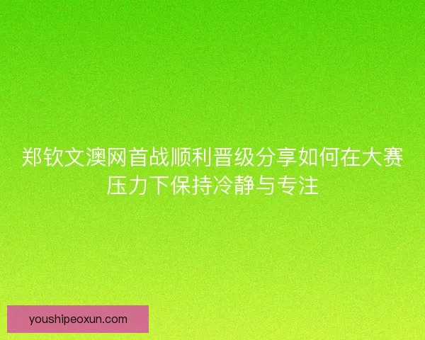 郑钦文澳网首战顺利晋级分享如何在大赛压力下保持冷静与专注