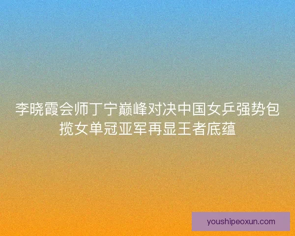 李晓霞会师丁宁巅峰对决中国女乒强势包揽女单冠亚军再显王者底蕴 李晓霞会师丁宁巅峰对决中国女乒强势包揽女单冠亚军再显王者底蕴