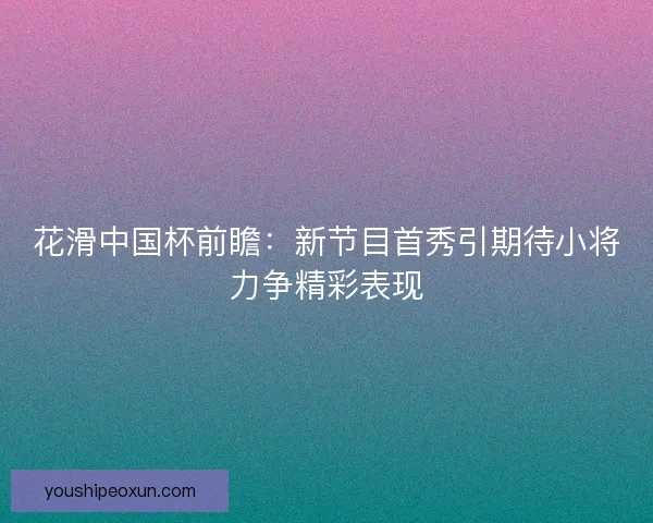 花滑中国杯前瞻:新节目首秀引期待小将力争精彩表现 花滑中国杯前瞻:新节目首秀引期待小将力争精彩表现