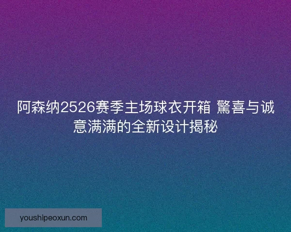 阿森纳2526赛季主场球衣开箱 驚喜与诚意满满的全新设计揭秘 阿森纳2526赛季主场球衣开箱 驚喜与诚意满满的全新设计揭秘