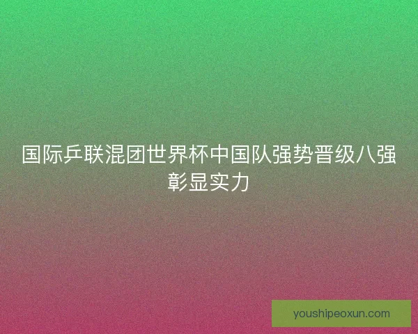 国际乒联混团世界杯中国队强势晋级八强彰显实力 国际乒联混团世界杯中国队强势晋级八强彰显实力