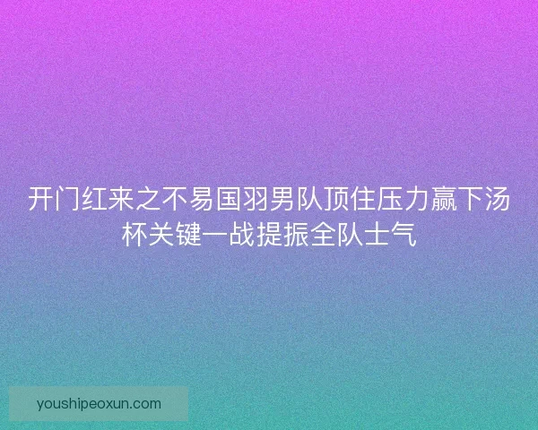 开门红来之不易国羽男队顶住压力赢下汤杯关键一战提振全队士气