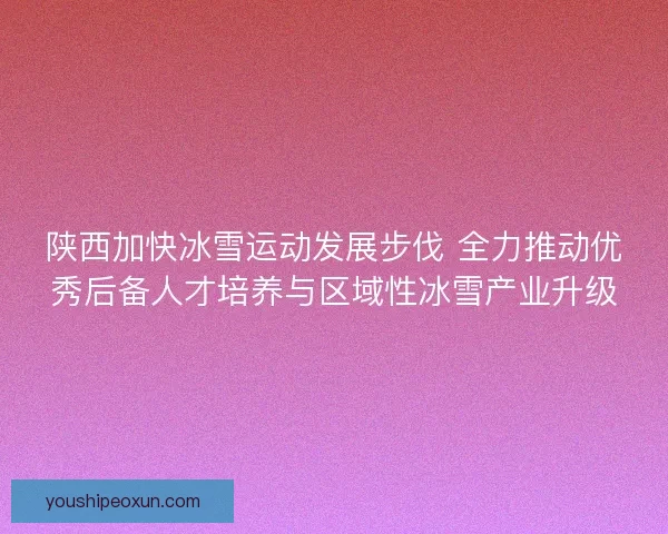 陕西加快冰雪运动发展步伐 全力推动优秀后备人才培养与区域性冰雪产业升级
