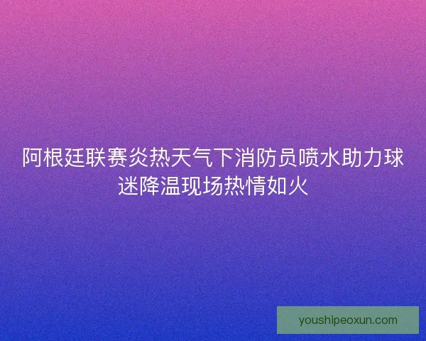 阿根廷联赛炎热天气下消防员喷水助力球迷降温现场热情如火