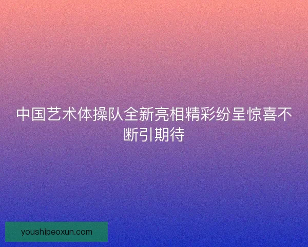 中国艺术体操队全新亮相精彩纷呈惊喜不断引期待 中国艺术体操队全新亮相精彩纷呈惊喜不断引期待