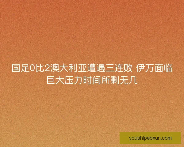 国足0比2澳大利亚遭遇三连败 伊万面临巨大压力时间所剩无几 国足0比2澳大利亚遭遇三连败 伊万面临巨大压力时间所剩无几