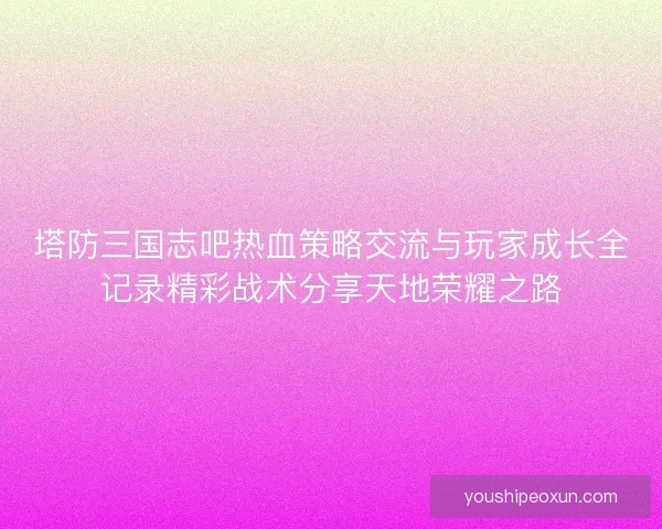 塔防三国志吧热血策略交流与玩家成长全记录精彩战术分享天地荣耀之路