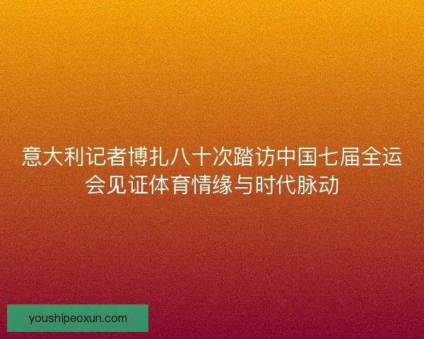 意大利记者博扎八十次踏访中国七届全运会见证体育情缘与时代脉动