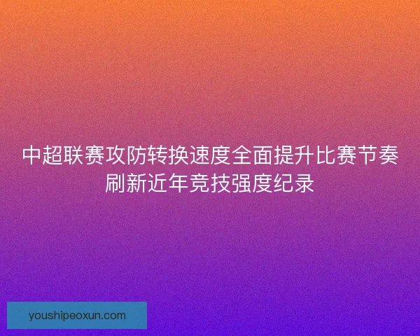 中超联赛攻防转换速度全面提升比赛节奏刷新近年竞技强度纪录